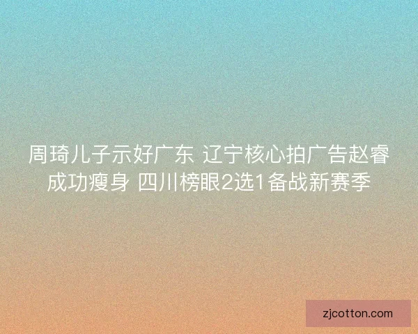 周琦儿子示好广东 辽宁核心拍广告赵睿成功瘦身 四川榜眼2选1备战新赛季