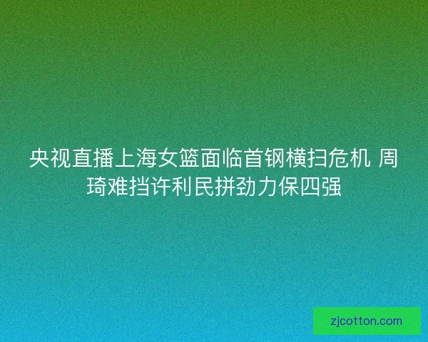 央视直播上海女篮面临首钢横扫危机 周琦难挡许利民拼劲力保四强