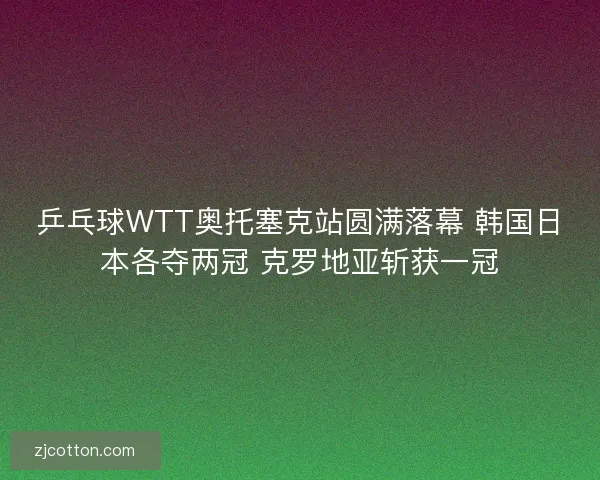 乒乓球WTT奥托塞克站圆满落幕 韩国日本各夺两冠 克罗地亚斩获一冠