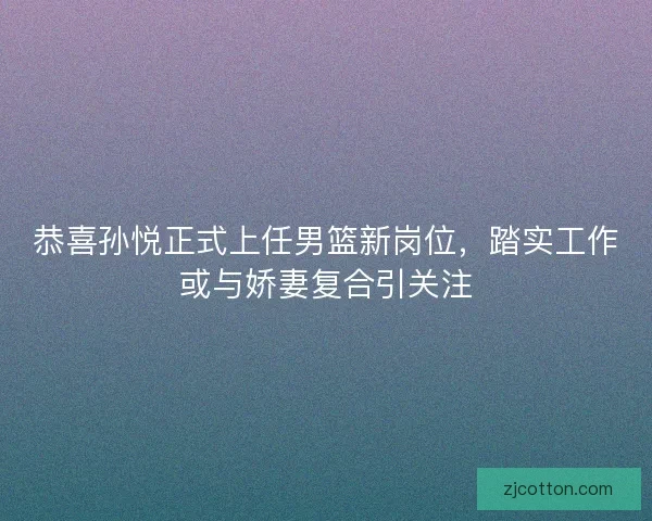 恭喜孙悦正式上任男篮新岗位，踏实工作或与娇妻复合引关注