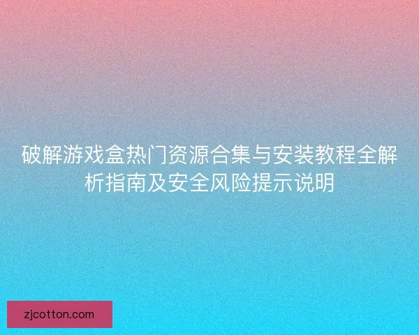 破解游戏盒热门资源合集与安装教程全解析指南及安全风险提示说明