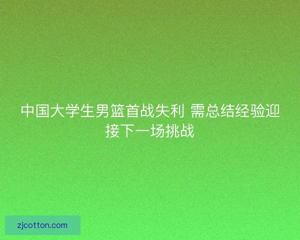 中国大学生男篮首战失利 需总结经验迎接下一场挑战 中国大学生男篮首战失利 需总结经验迎接下一场挑战