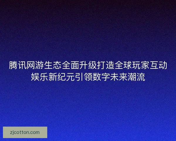 腾讯网游生态全面升级打造全球玩家互动娱乐新纪元引领数字未来潮流