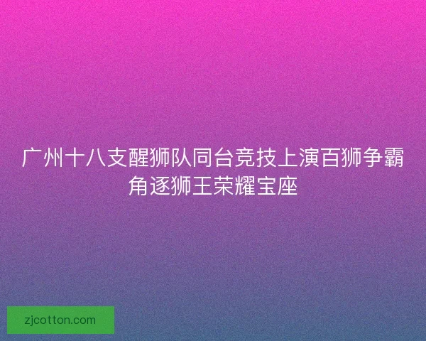 广州十八支醒狮队同台竞技上演百狮争霸角逐狮王荣耀宝座 广州十八支醒狮队同台竞技上演百狮争霸角逐狮王荣耀宝座