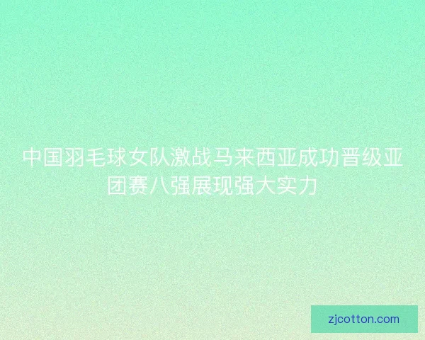 中国羽毛球女队激战马来西亚成功晋级亚团赛八强展现强大实力